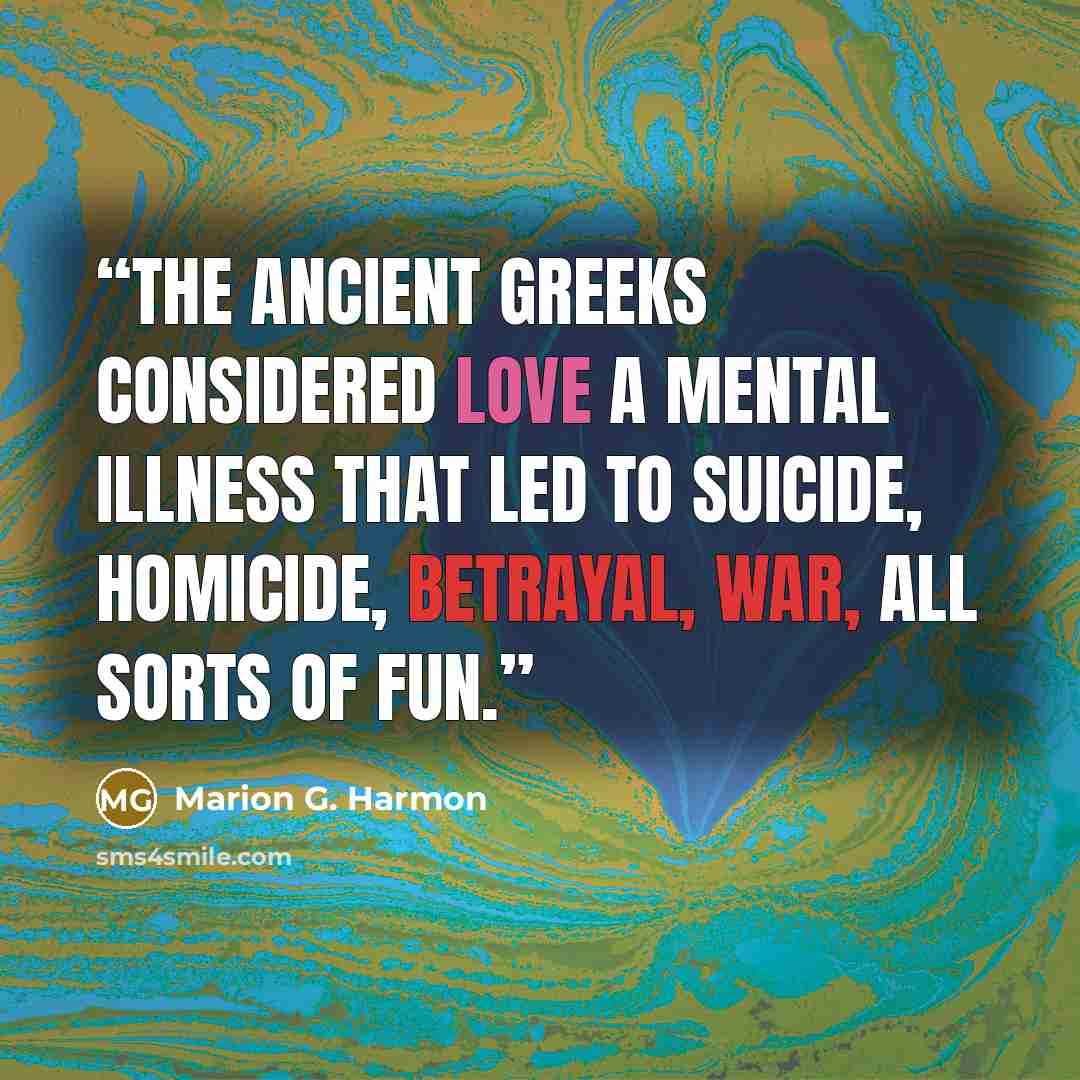 “The ancient Greeks considered love a mental illness that led to suicide, homicide, betrayal, war, all sorts of fun.” quote by Marion G. Harmon
