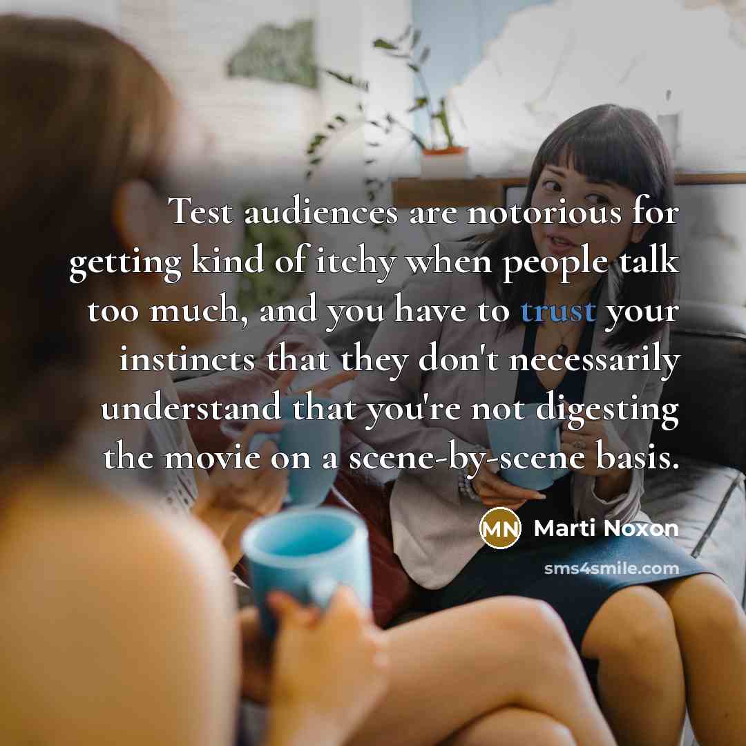 “Test audiences are notorious for getting kind of itchy when people talk too much, and you have to trust your instincts that they don't necessarily understand that you're not digesting the movie on a scene-by-scene basis.” quote by Marti Noxon