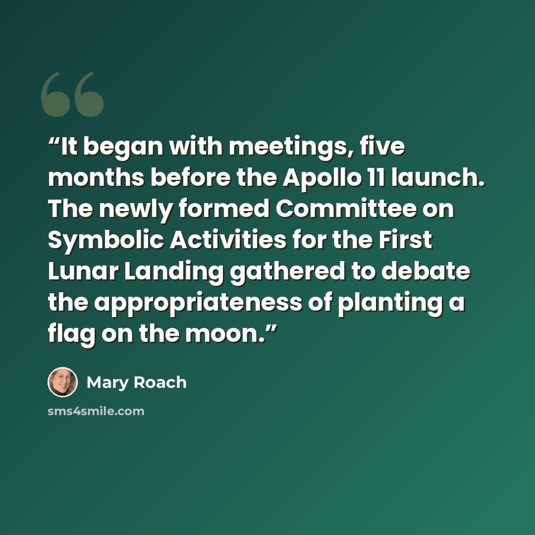 “It began with meetings, five months before the Apollo 11 launch. The newly formed Committee on Symbolic Activities for the First Lunar Landing gathered to debate the appropriateness of planting a flag on the moon.” quote by Mary Roach