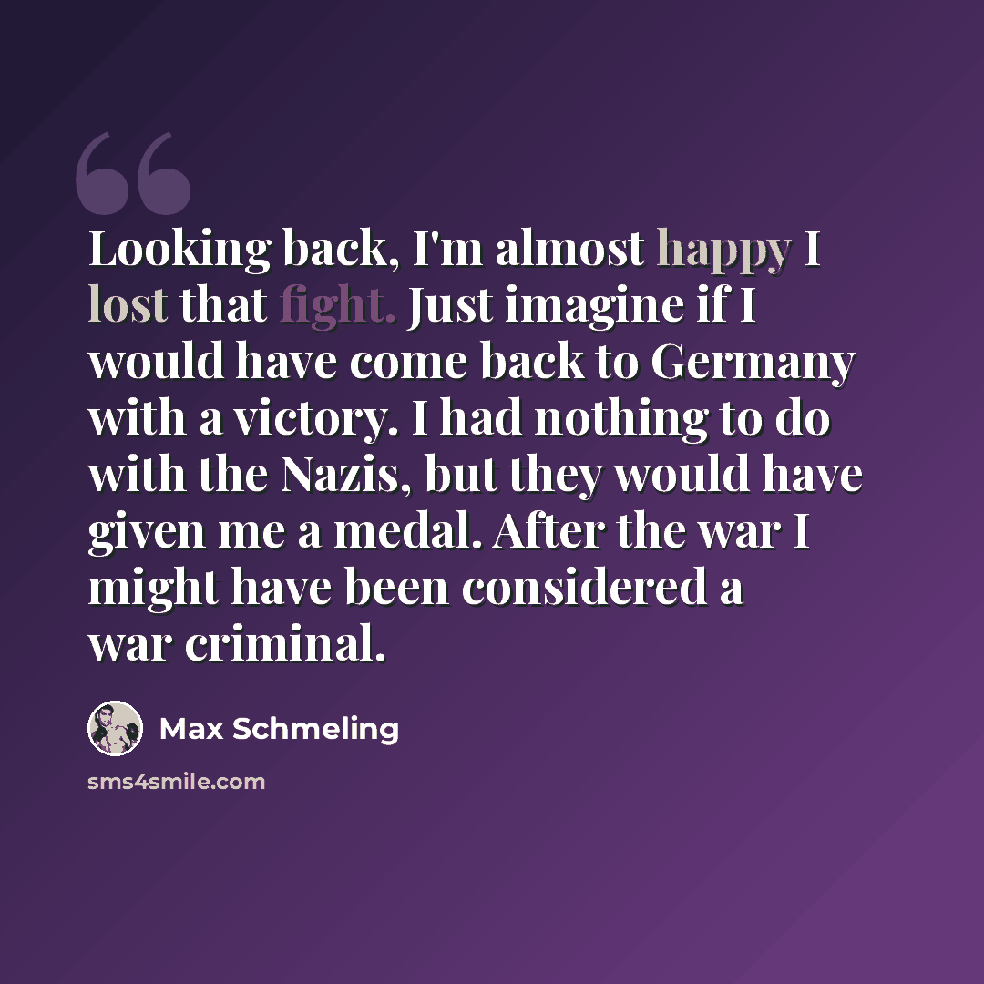 “Looking back, I'm almost happy I lost that fight. Just imagine if I would have come back to Germany with a victory. I had nothing to do with the Nazis, but they would have given me a medal. After the war I might have been considered a war criminal.” quote by Max Schmeling