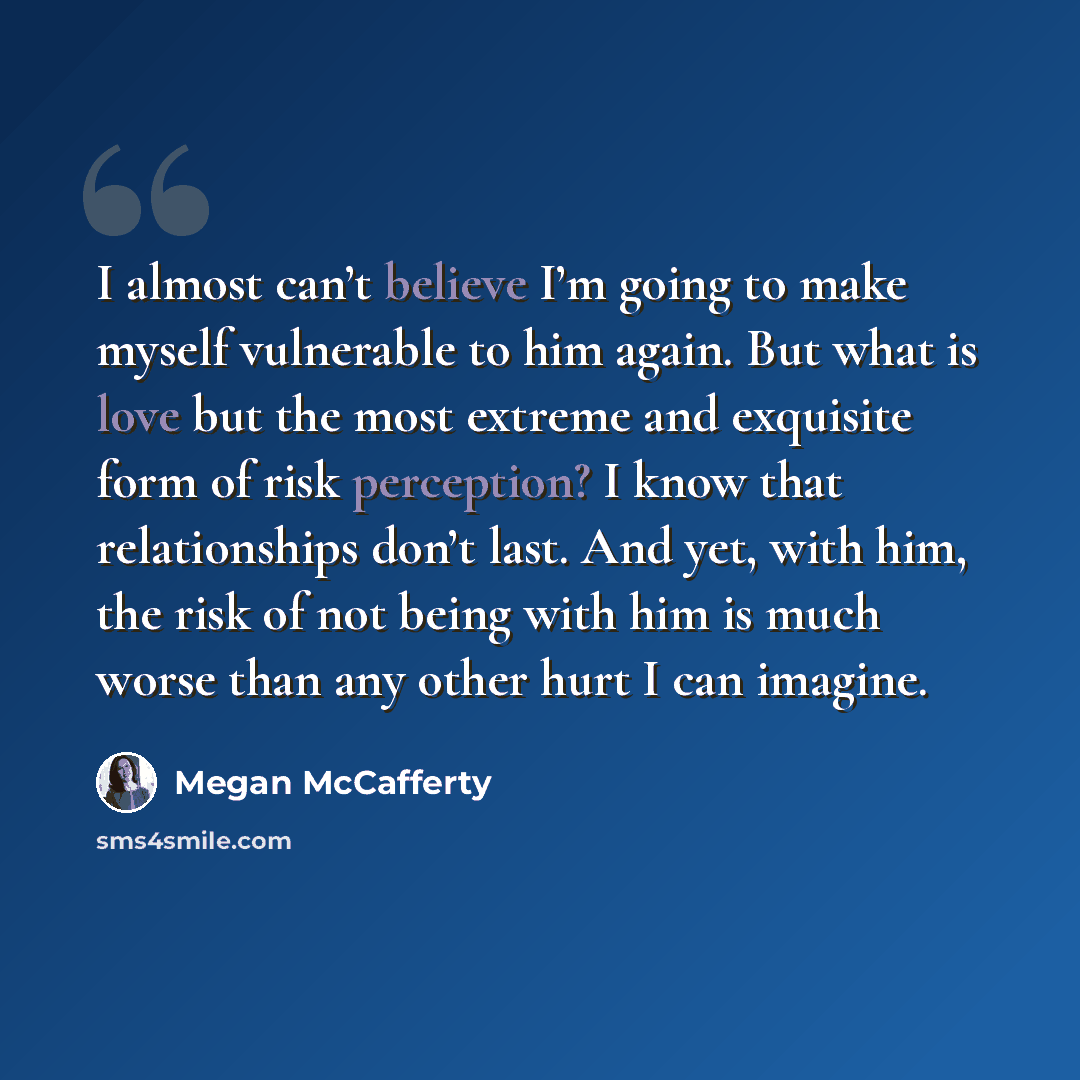 “I almost can’t believe I’m going to make myself vulnerable to him again. But what is love but the most extreme and exquisite form of risk perception? I know that relationships don’t last. And yet, with him, the risk of not being with him is much worse than any other hurt I can imagine.” quote by Megan McCafferty
