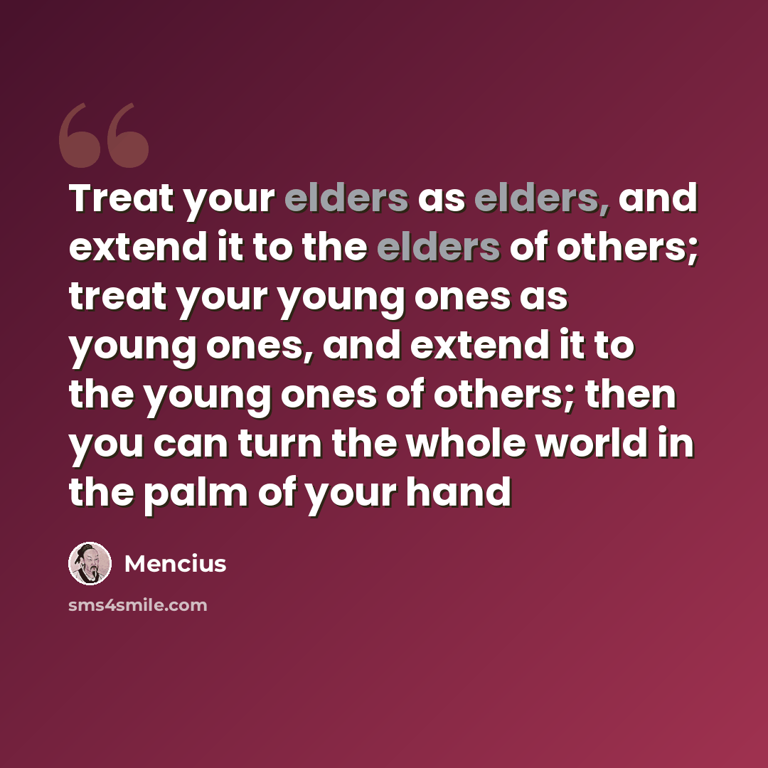 “Treat your elders as elders, and extend it to the elders of others; treat your young ones as young ones, and extend it to the young ones of others; then you can turn the whole world in the palm of your hand” quote by Mencius