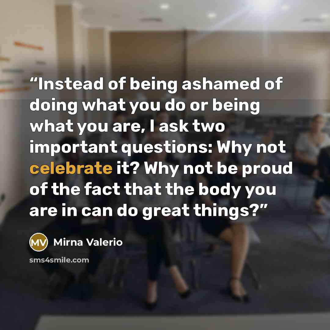 “Instead of being ashamed of doing what you do or being what you are, I ask two important questions: Why not celebrate it? Why not be proud of the fact that the body you are in can do great things?” quote by Mirna Valerio