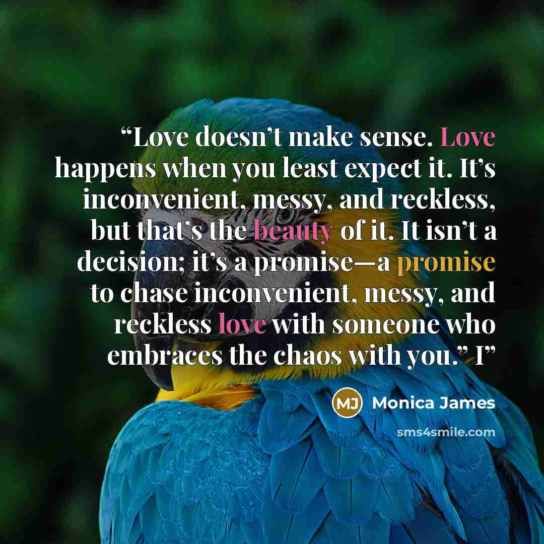 “Love doesn’t make sense. Love happens when you least expect it. It’s inconvenient, messy, and reckless, but that’s the beauty of it. It isn’t a decision; it’s a promise—a promise to chase inconvenient, messy, and reckless love with someone who embraces the chaos with you.” I” quote by Monica James