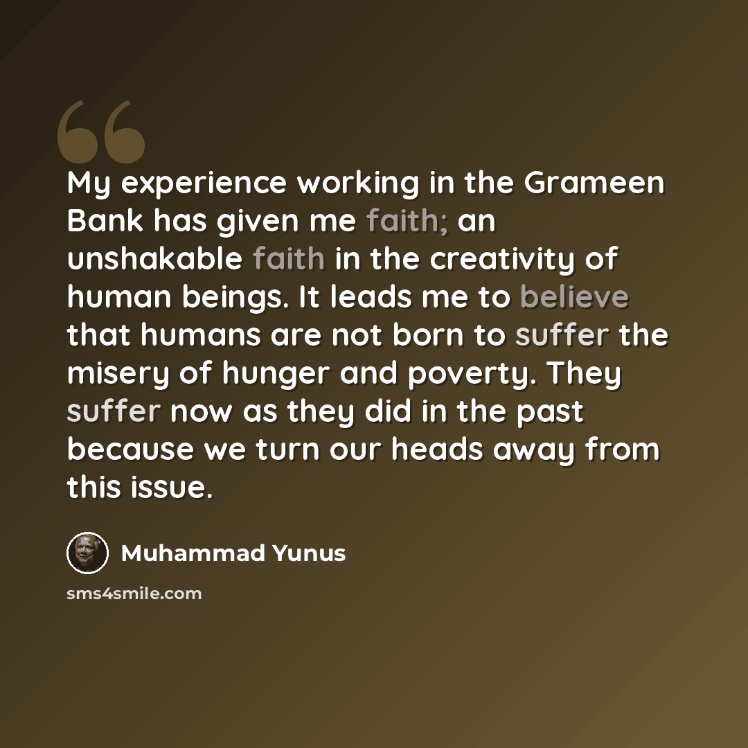 “My experience working in the Grameen Bank has given me faith; an unshakable faith in the creativity of human beings. It leads me to believe that humans are not born to suffer the misery of hunger and poverty. They suffer now as they did in the past because we turn our heads away from this issue.” quote by Muhammad Yunus