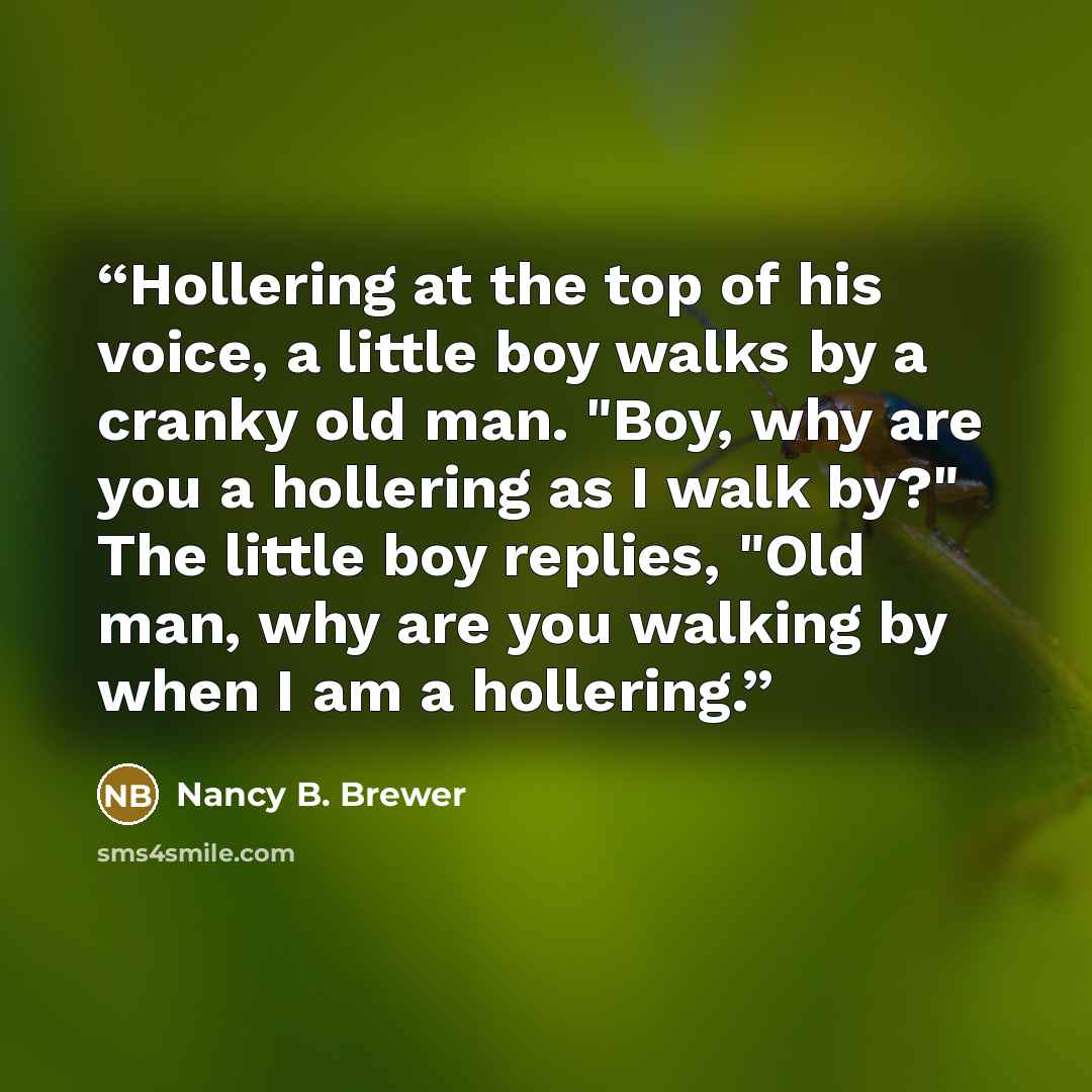 “Hollering at the top of his voice, a little boy walks by a cranky old man. "Boy, why are you a hollering as I walk by?" The little boy replies, "Old man, why are you walking by when I am a hollering.” quote by Nancy B. Brewer