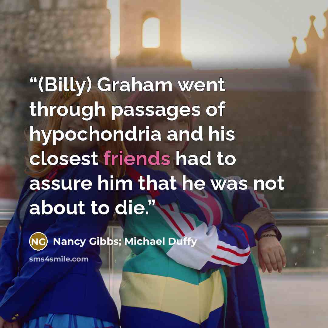 “(Billy) Graham went through passages of hypochondria and his closest friends had to assure him that he was not about to die.” quote by Nancy Gibbs; Michael Duffy