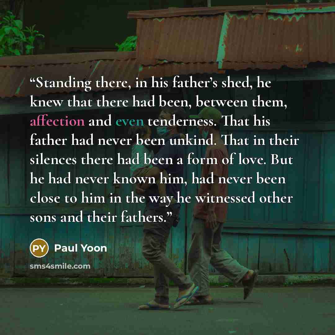 “Standing there, in his father’s shed, he knew that there had been, between them, affection and even tenderness. That his father had never been unkind. That in their silences there had been a form of love. But he had never known him, had never been close to him in the way he witnessed other sons…” quote by Paul Yoon