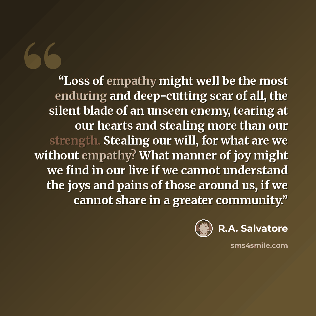 “Loss of empathy might well be the most enduring and deep-cutting scar of all, the silent blade of an unseen enemy, tearing at our hearts and stealing more than our strength. Stealing our will, for what are we without empathy? What manner of joy might we find in our live if we cannot understand the…” quote by r.a. salvatore