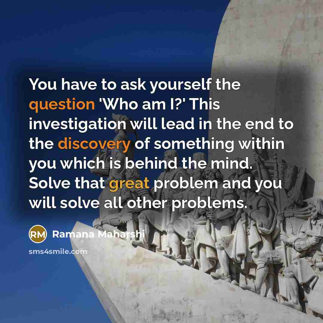 “You have to ask yourself the question 'Who am I?' This investigation will lead in the end to the discovery of something within you which is behind the mind. Solve that great problem and you will solve all other problems.” quote by Ramana Maharshi