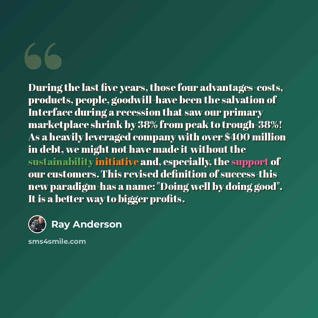 “During the last five years, those four advantages-costs, products, people, goodwill-have been the salvation of Interface during a recession that saw our primary marketplace shrink by 38% from peak to trough-38%! As a heavily leveraged company with over $400 million in debt, we might not have made…” quote by Ray Anderson