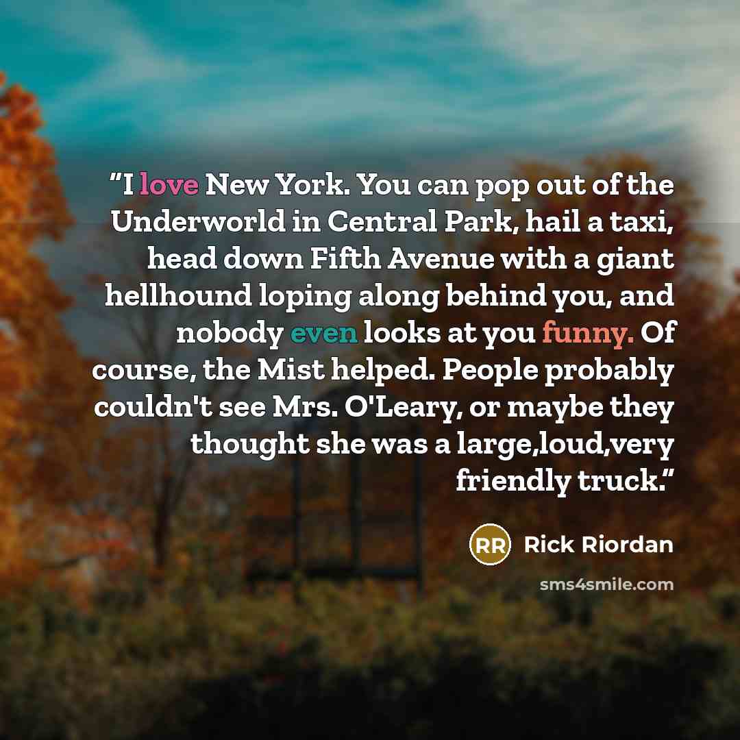 “I love New York. You can pop out of the Underworld in Central Park, hail a taxi, head down Fifth Avenue with a giant hellhound loping along behind you, and nobody even looks at you funny. Of course, the Mist helped. People probably couldn't see Mrs. O'Leary, or maybe they thought she was a…” quote by Rick Riordan