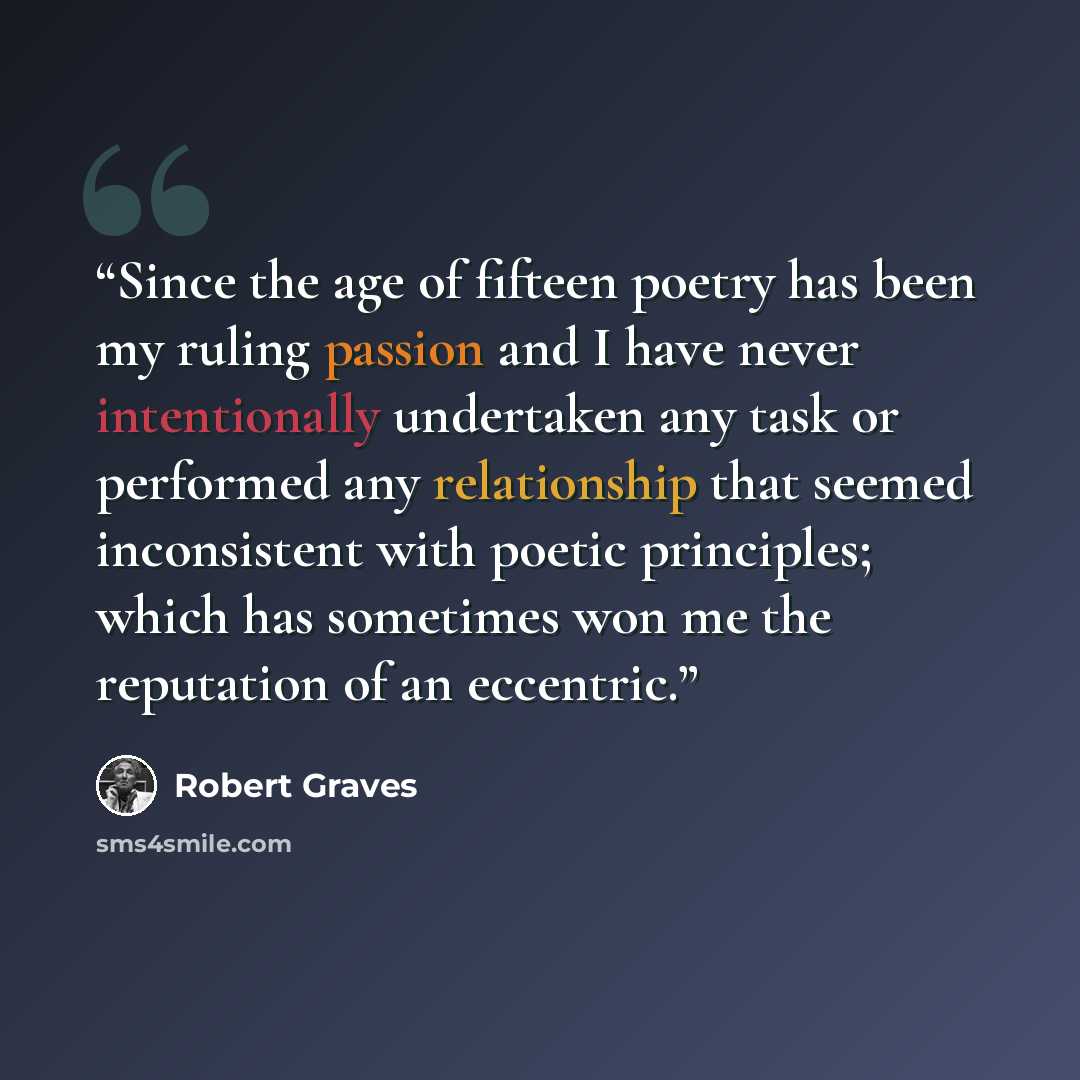 “Since the age of fifteen poetry has been my ruling passion and I have never intentionally undertaken any task or performed any relationship that seemed inconsistent with poetic principles; which has sometimes won me the reputation of an eccentric.” quote by Robert Graves