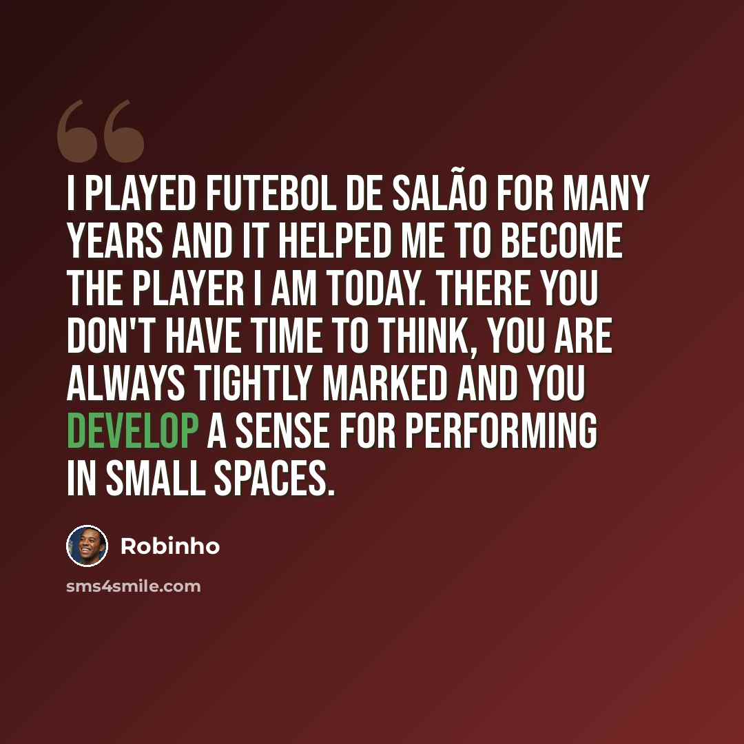 “I played Futebol de Salão for many years and it helped me to become the player I am today. There you don't have time to think, you are always tightly marked and you develop a sense for performing in small spaces.” quote by Robinho