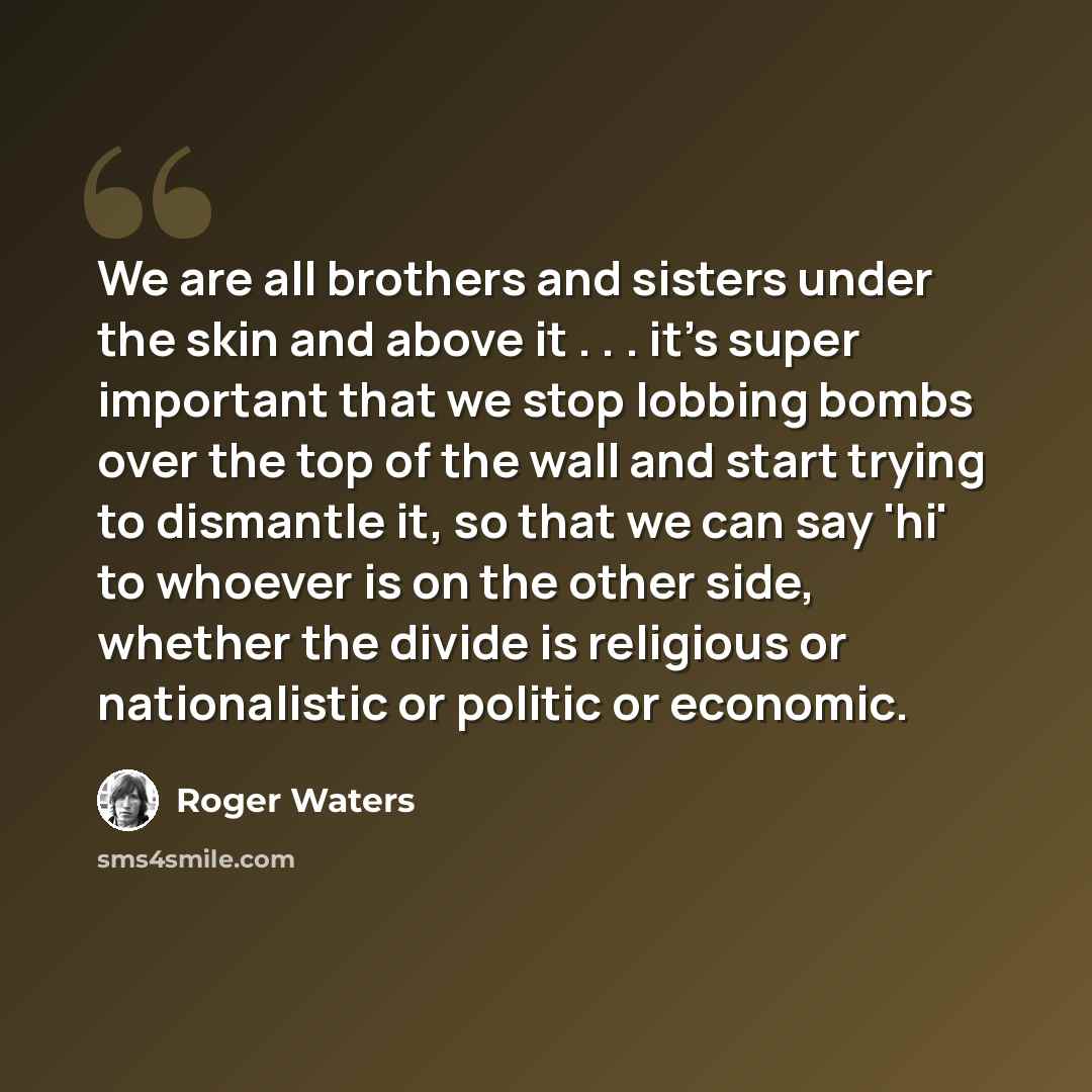 “We are all brothers and sisters under the skin and above it . . . it's super important that we stop lobbing bombs over the top of the wall and start trying to dismantle it, so that we can say 'hi' to whoever is on the other side, whether the divide is religious or nationalistic or politic or…” quote by Roger Waters