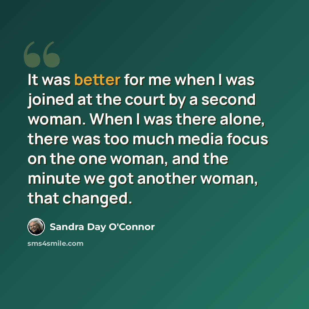 “It was better for me when I was joined at the court by a second woman. When I was there alone, there was too much media focus on the one woman, and the minute we got another woman, that changed.” quote by Sandra Day O'Connor