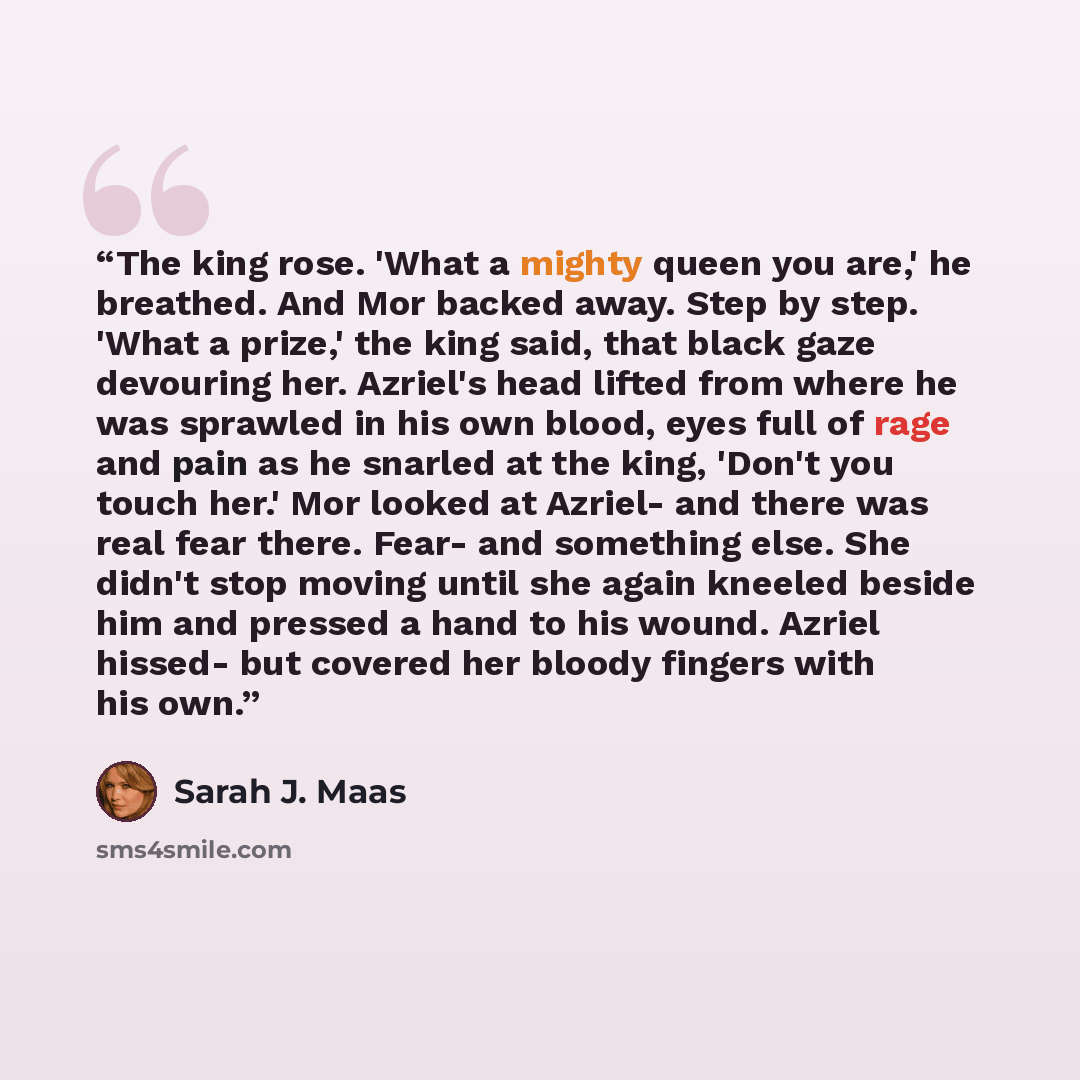 “The king rose. 'What a mighty queen you are,' he breathed. And Mor backed away. Step by step. 'What a prize,' the king said, that black gaze devouring her. Azriel's head lifted from where he was sprawled in his own blood, eyes full of rage and pain as he snarled at the king, 'Don't you touch her.'…” quote by Sarah J. Maas