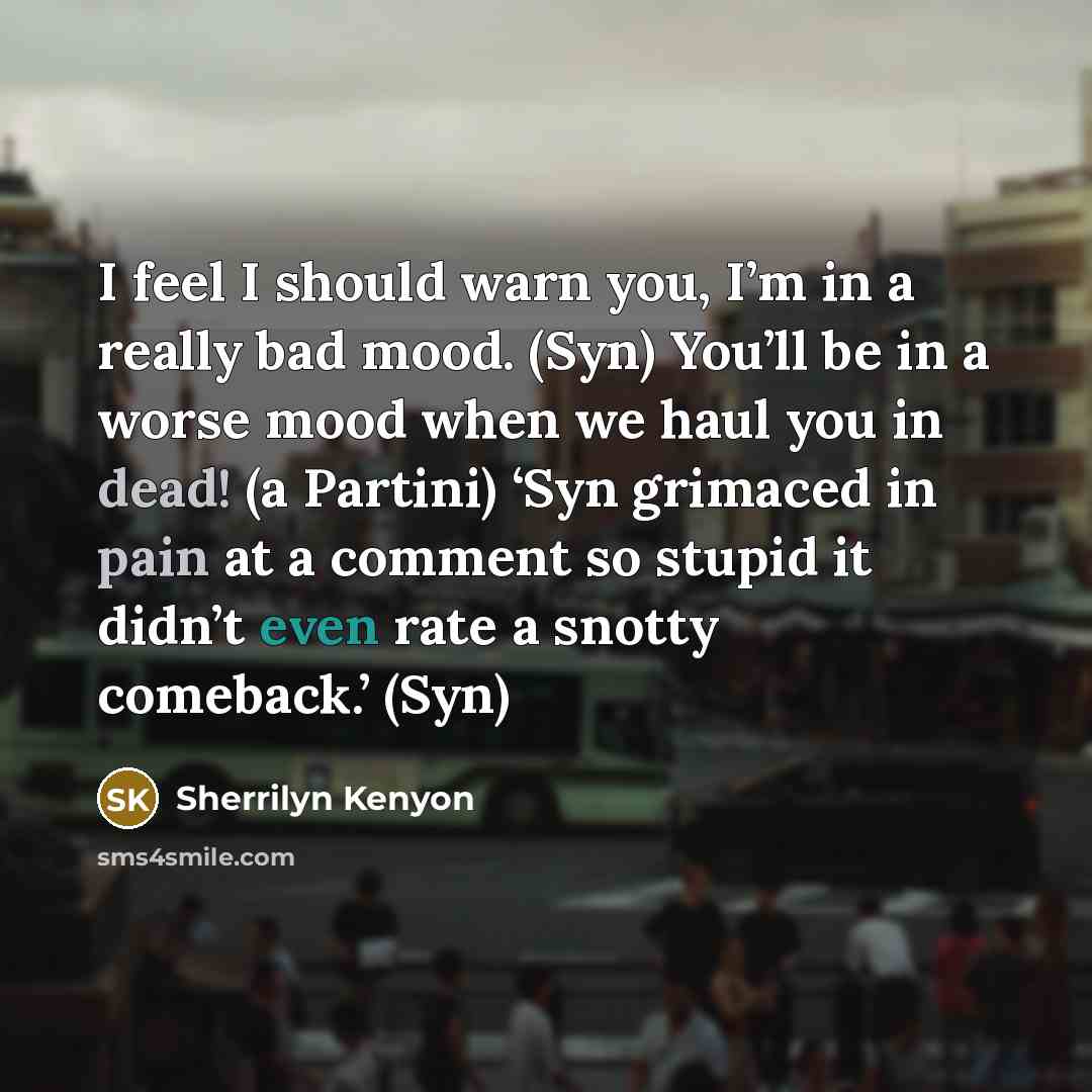 “I feel I should warn you, I’m in a really bad mood. (Syn) You’ll be in a worse mood when we haul you in dead! (a Partini) ‘Syn grimaced in pain at a comment so stupid it didn’t even rate a snotty comeback.’ (Syn)” quote by Sherrilyn Kenyon