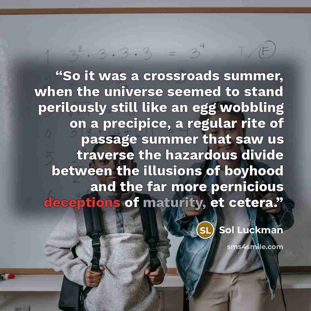 “So it was a crossroads summer, when the universe seemed to stand perilously still like an egg wobbling on a precipice, a regular rite of passage summer that saw us traverse the hazardous divide between the illusions of boyhood and the far more pernicious deceptions of maturity, et cetera.” quote by Sol Luckman