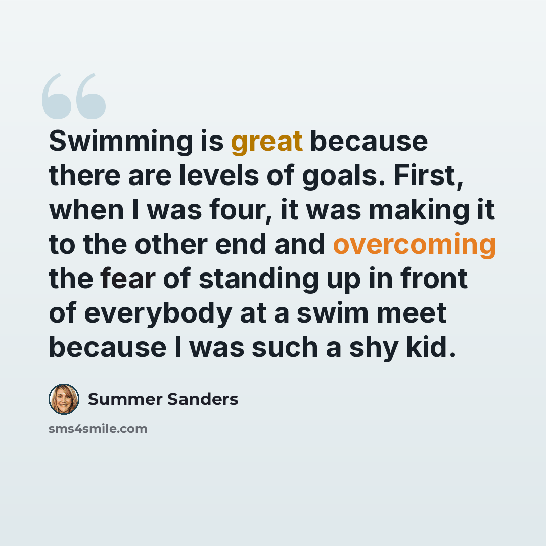 “Swimming is great because there are levels of goals. First, when I was four, it was making it to the other end and overcoming the fear of standing up in front of everybody at a swim meet because I was such a shy kid.” quote by Summer Sanders