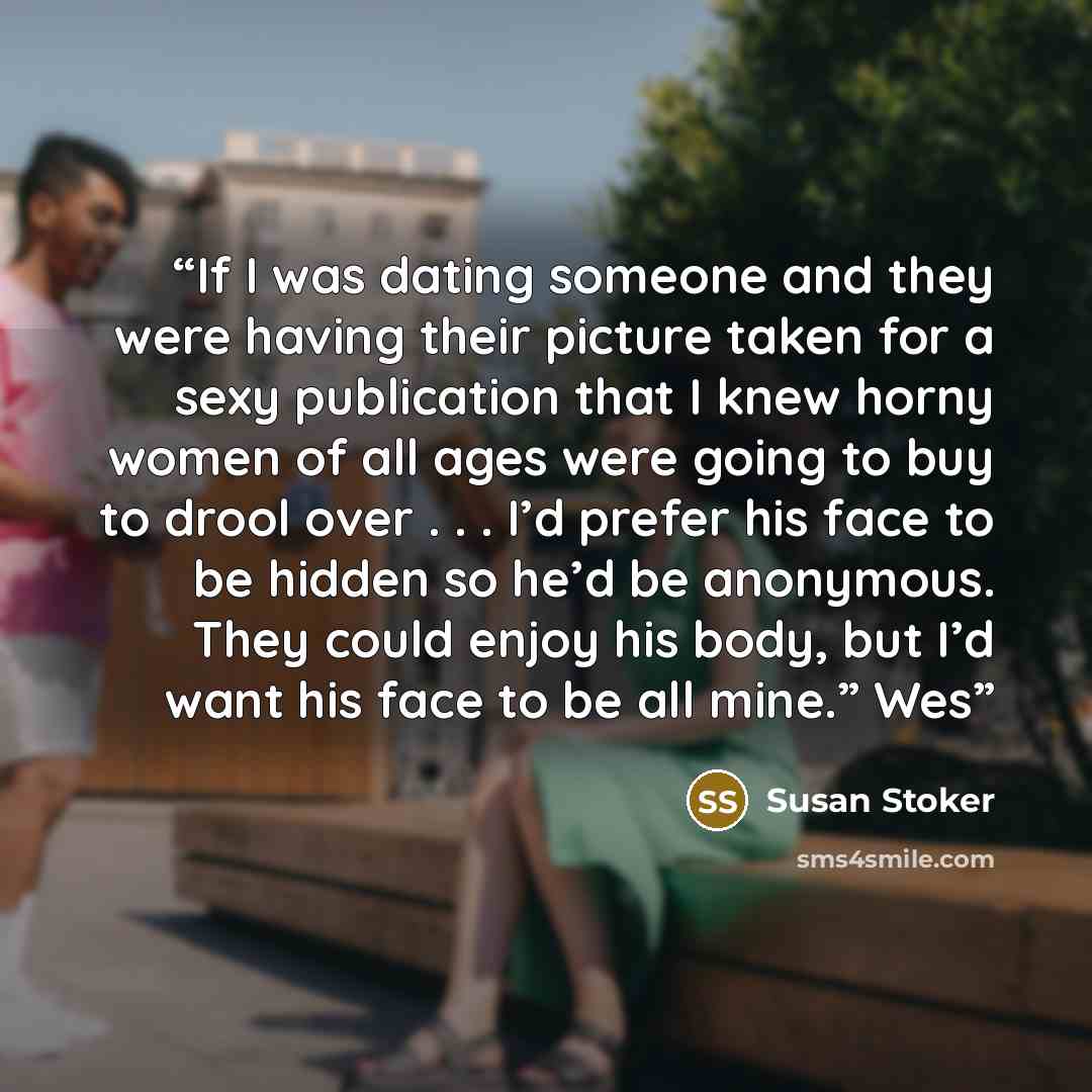 “If I was dating someone and they were having their picture taken for a sexy publication that I knew horny women of all ages were going to buy to drool over . . . I’d prefer his face to be hidden so he’d be anonymous. They could enjoy his body, but I’d want his face to be all mine.” Wes” quote by Susan Stoker