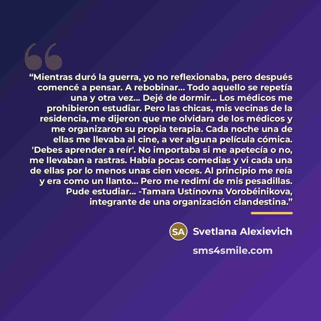 “Mientras duró la guerra, yo no reflexionaba, pero después comencé a pensar. A rebobinar... Todo aquello se repetía una y otra vez... Dejé de dormir... Los médicos me prohibieron estudiar. Pero las chicas, mis vecinas de la residencia, me dijeron que me olvidara de los médicos y me organizaron su…” quote by Svetlana Alexievich