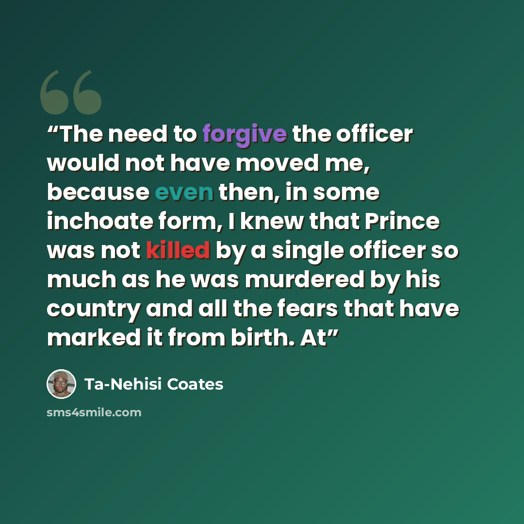 “The need to forgive the officer would not have moved me, because even then, in some inchoate form, I knew that Prince was not killed by a single officer so much as he was murdered by his country and all the fears that have marked it from birth. At” quote by Ta-Nehisi Coates