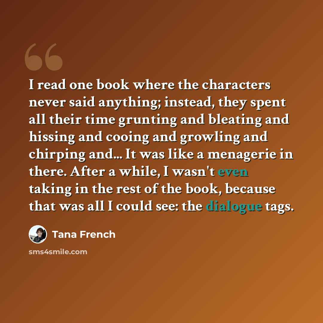 “I read one book where the characters never said anything; instead, they spent all their time grunting and bleating and hissing and cooing and growling and chirping and... It was like a menagerie in there. After a while, I wasn't even taking in the rest of the book, because that was all I could…” quote by Tana French