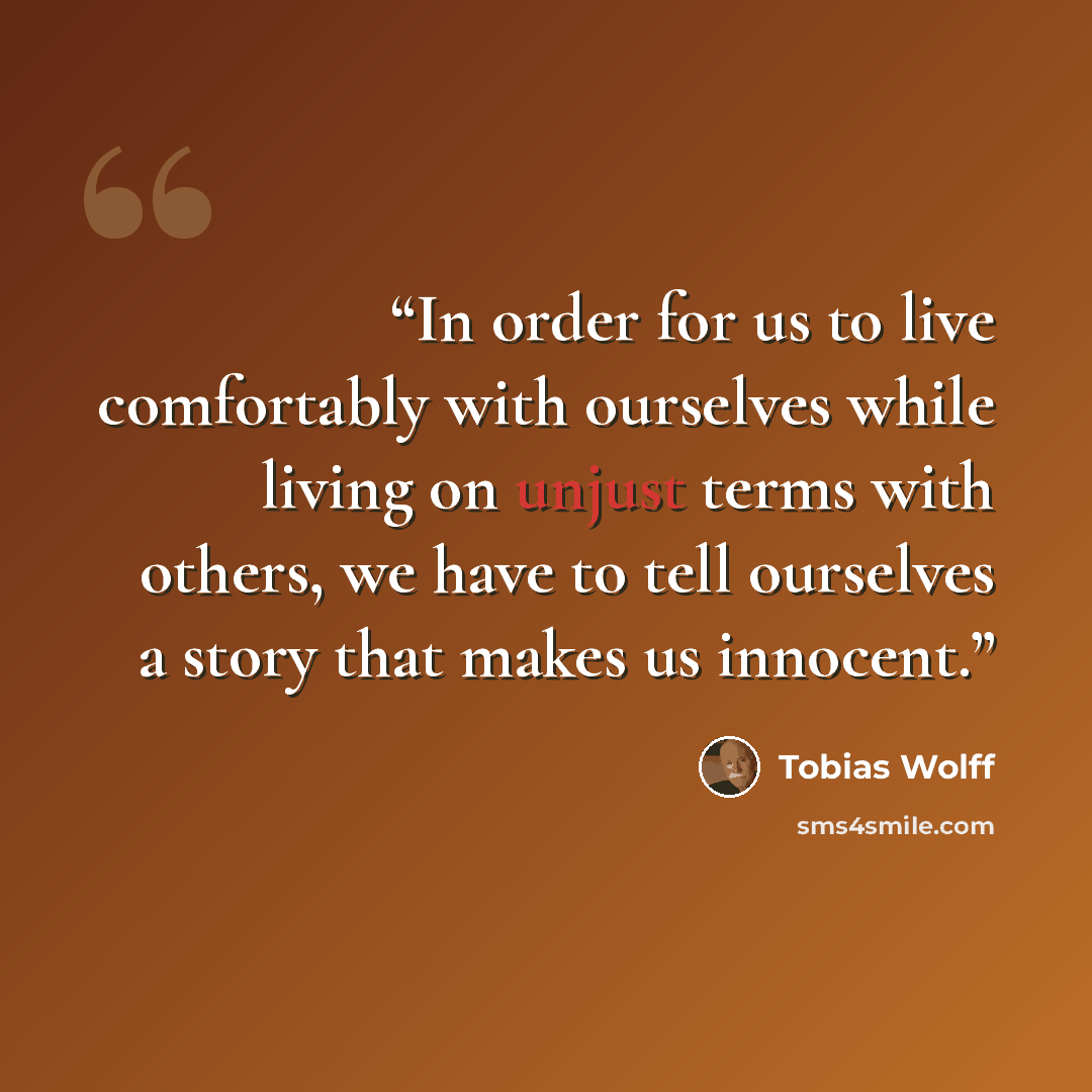 “In order for us to live comfortably with ourselves while living on unjust terms with others, we have to tell ourselves a story that makes us innocent.” quote by Tobias Wolff