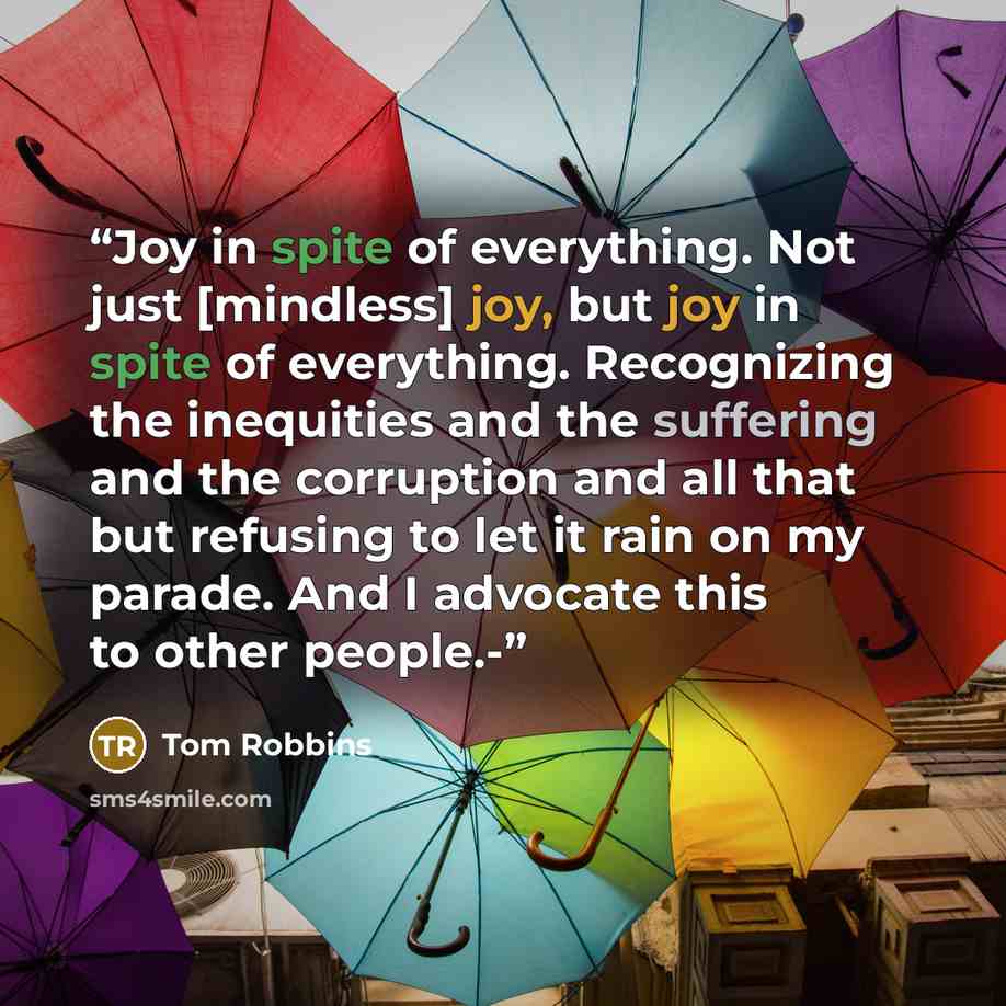 “Joy in spite of everything. Not just [mindless] joy, but joy in spite of everything. Recognizing the inequities and the suffering and the corruption and all that but refusing to let it rain on my parade. And I advocate this to other people.-” quote by Tom Robbins