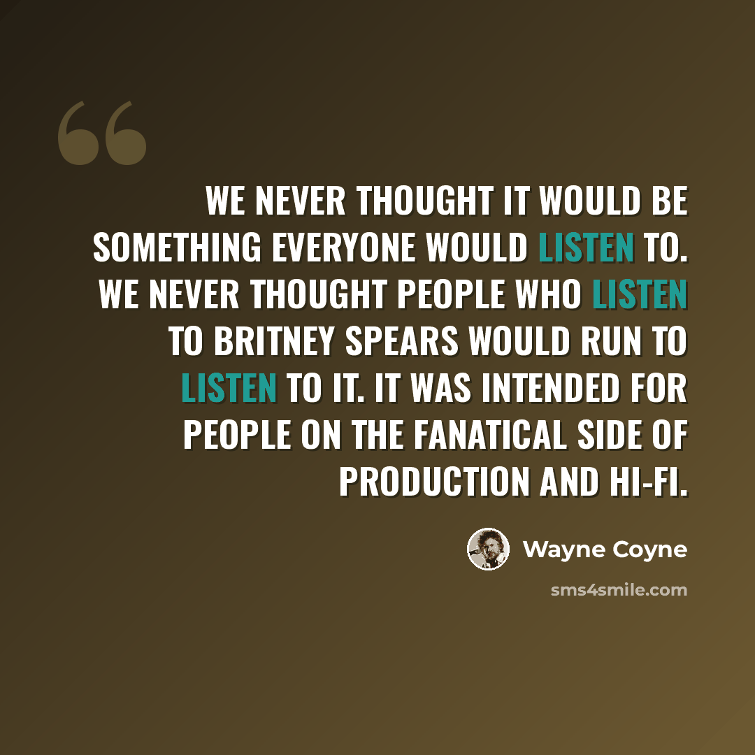 “We never thought it would be something everyone would listen to. We never thought people who listen to Britney Spears would run to listen to it. It was intended for people on the fanatical side of production and hi-fi.” quote by Wayne Coyne