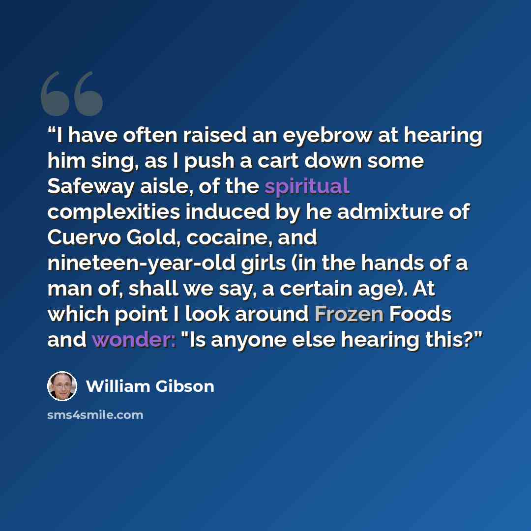 “I have often raised an eyebrow at hearing him sing, as I push a cart down some Safeway aisle, of the spiritual complexities induced by he admixture of Cuervo Gold, cocaine, and nineteen-year-old girls (in the hands of a man of, shall we say, a certain age). At which point I look around Frozen…” quote by William Gibson