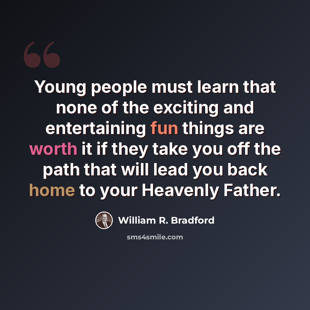 “Young people must learn that none of the exciting and entertaining fun things are worth it if they take you off the path that will lead you back home to your Heavenly Father.” quote by William R. Bradford