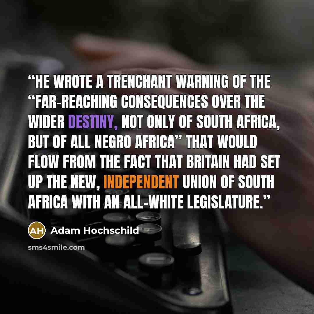 “he wrote a trenchant warning of the “far-reaching consequences over the wider destiny, not only of South Africa, but of all Negro Africa” that would flow from the fact that Britain had set up the new, independent Union of South Africa with an all-white legislature.” quote by Adam Hochschild