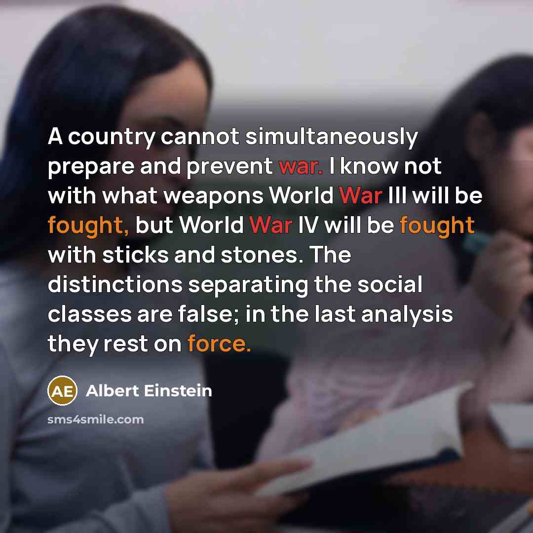 “A country cannot simultaneously prepare and prevent war. I know not with what weapons World War III will be fought, but World War IV will be fought with sticks and stones. The distinctions separating the social classes are false; in the last analysis they rest on force.” quote by Albert Einstein