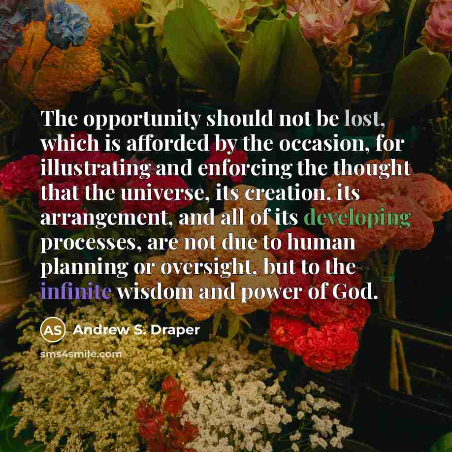 “The opportunity should not be lost, which is afforded by the occasion, for illustrating and enforcing the thought that the universe, its creation, its arrangement, and all of its developing processes, are not due to human planning or oversight, but to the infinite wisdom and power of God.” quote by Andrew S. Draper