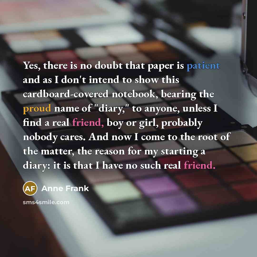 “Yes, there is no doubt that paper is patient and as I don't intend to show this cardboard-covered notebook, bearing the proud name of "diary," to anyone, unless I find a real friend, boy or girl, probably nobody cares. And now I come to the root of the matter, the reason for my starting a diary…” quote by Anne Frank