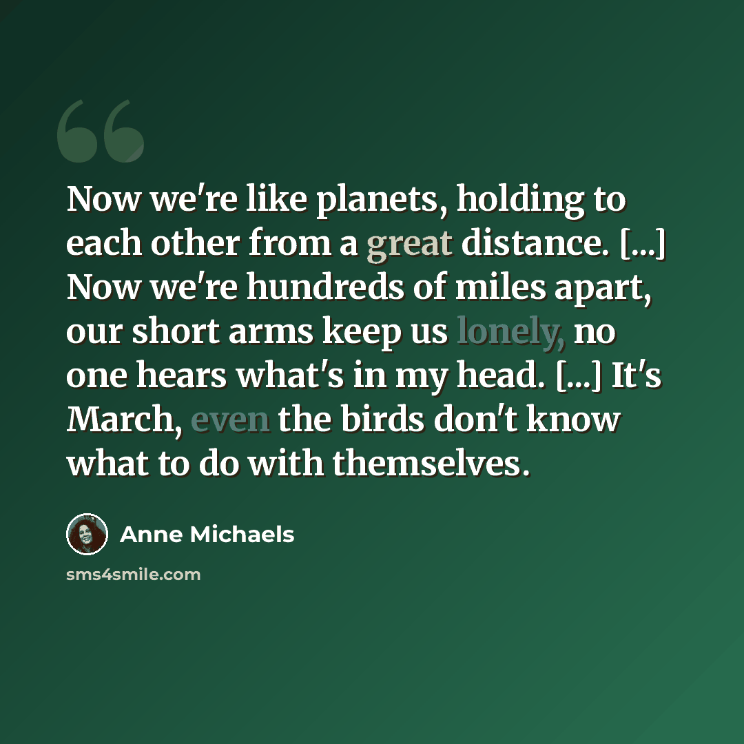 “Now we're like planets, holding to each other from a great distance. [...] Now we're hundreds of miles apart, our short arms keep us lonely, no one hears what's in my head. [...] It's March, even the birds don't know what to do with themselves.” quote by Anne Michaels