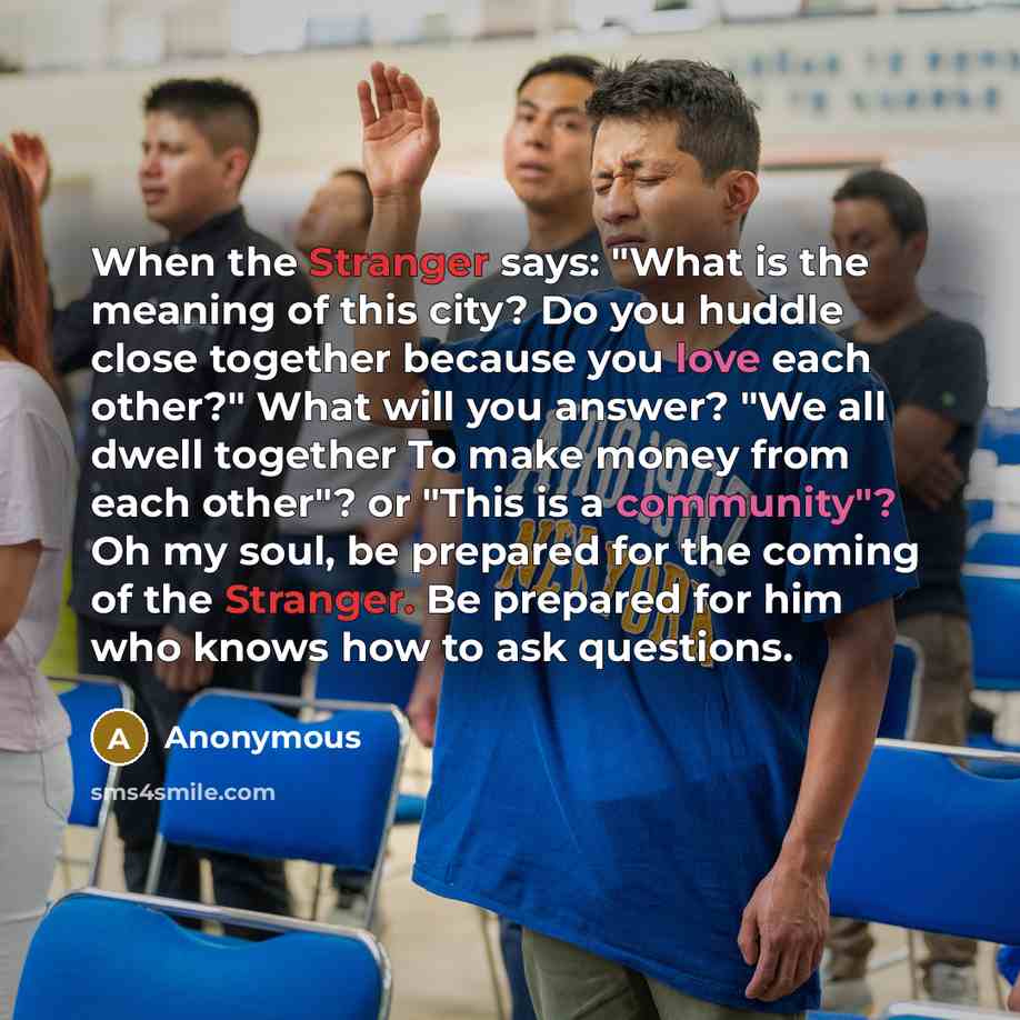 “When the Stranger says: "What is the meaning of this city? Do you huddle close together because you love each other?" What will you answer? "We all dwell together To make money from each other"? or "This is a community"? Oh my soul, be prepared for the coming of the Stranger. Be prepared for him…” quote by Anonymous
