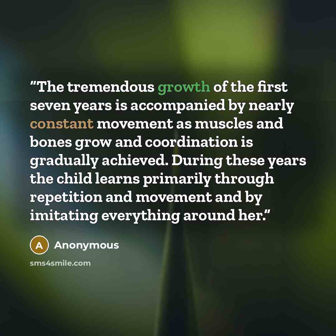 “The tremendous growth of the first seven years is accompanied by nearly constant movement as muscles and bones grow and coordination is gradually achieved. During these years the child learns primarily through repetition and movement and by imitating everything around her.” quote by Anonymous