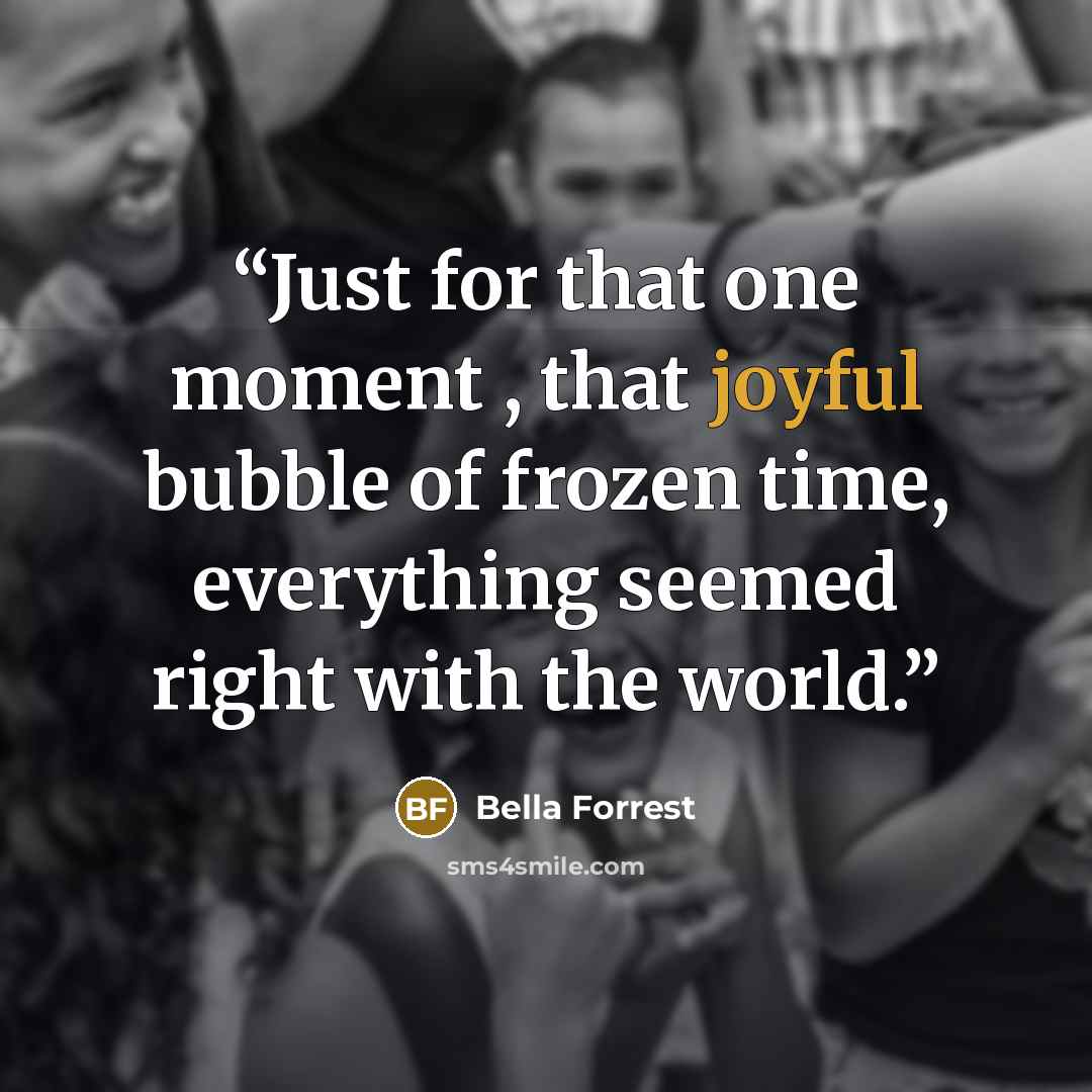 “Just for that one moment , that joyful bubble of frozen time, everything seemed right with the world.” quote by Bella Forrest