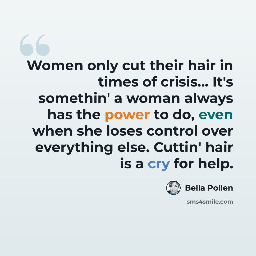 “Women only cut their hair in times of crisis... It's somethin' a woman always has the power to do, even when she loses control over everything else. Cuttin' hair is a cry for help.” quote by Bella Pollen