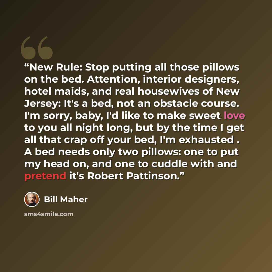 “New Rule: Stop putting all those pillows on the bed. Attention, interior designers, hotel maids, and real housewives of New Jersey: It's a bed, not an obstacle course. I'm sorry, baby, I'd like to make sweet love to you all night long, but by the time I get all that crap off your bed, I'm…” quote by Bill Maher