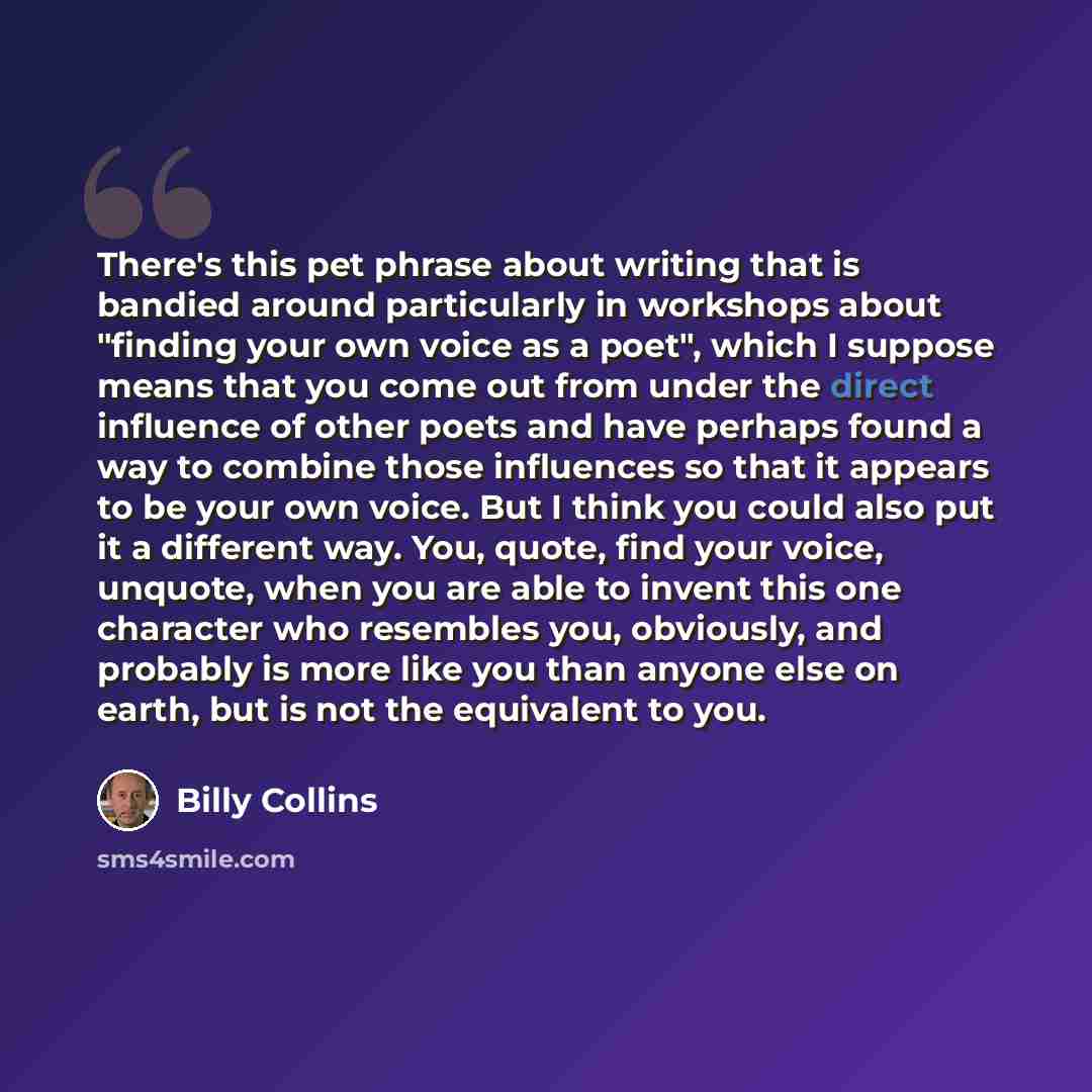 “There's this pet phrase about writing that is bandied around particularly in workshops about "finding your own voice as a poet", which I suppose means that you come out from under the direct influence of other poets and have perhaps found a way to combine those influences so that it appears to be…” quote by Billy Collins