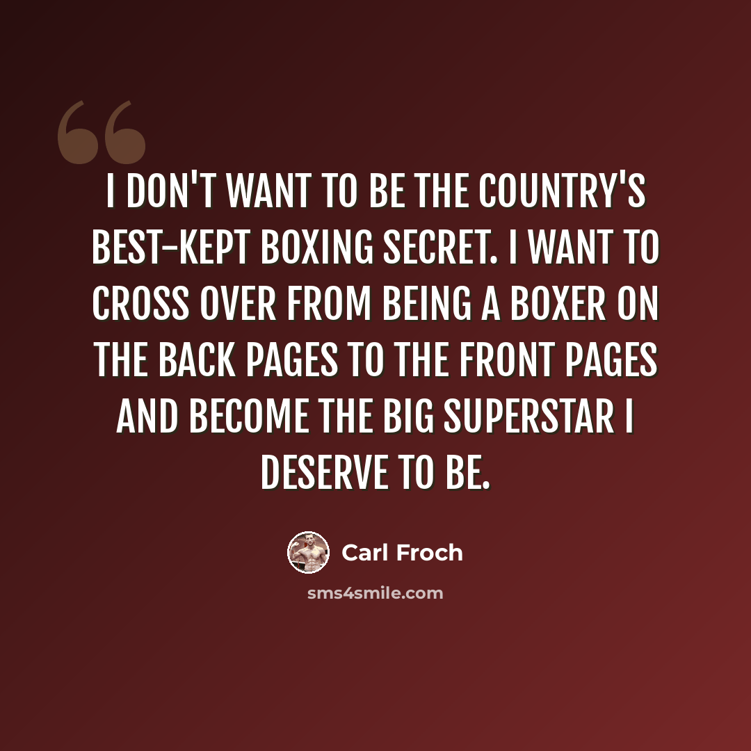 “I don't want to be the country's best-kept boxing secret. I want to cross over from being a boxer on the back pages to the front pages and become the big superstar I deserve to be.” quote by Carl Froch