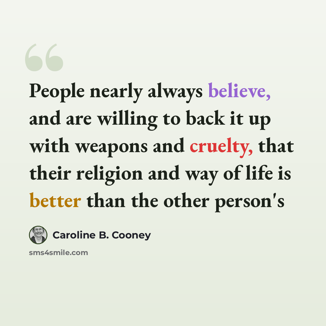 “People nearly always believe, and are willing to back it up with weapons and cruelty, that their religion and way of life is better than the other person's” quote by Caroline B. Cooney