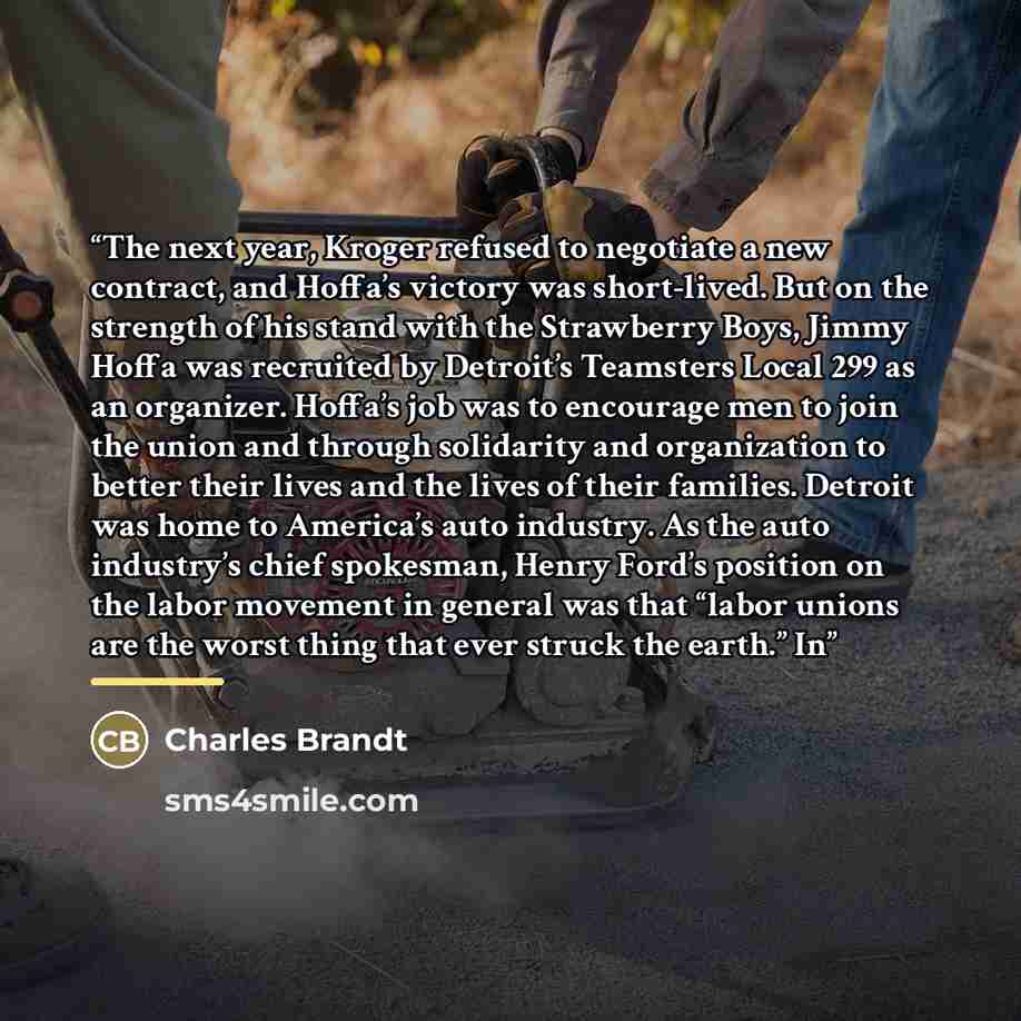 “The next year, Kroger refused to negotiate a new contract, and Hoffa’s victory was short-lived. But on the strength of his stand with the Strawberry Boys, Jimmy Hoffa was recruited by Detroit’s Teamsters Local 299 as an organizer. Hoffa’s job was to encourage men to join the union and through…” quote by Charles Brandt