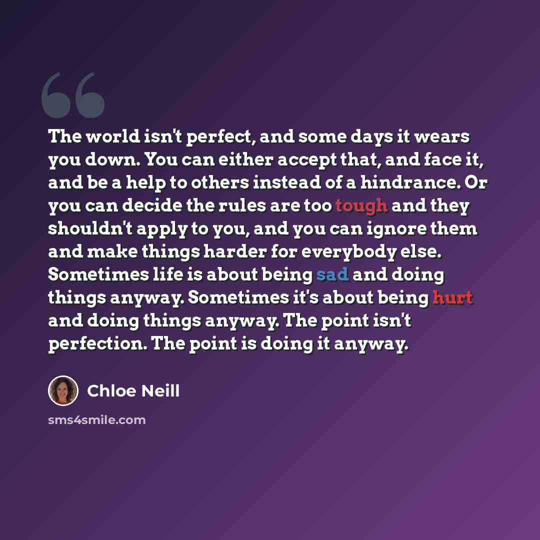 “The world isn't perfect, and some days it wears you down. You can either accept that, and face it, and be a help to others instead of a hindrance. Or you can decide the rules are too tough and they shouldn't apply to you, and you can ignore them and make things harder for everybody else. Sometimes…” quote by Chloe Neill