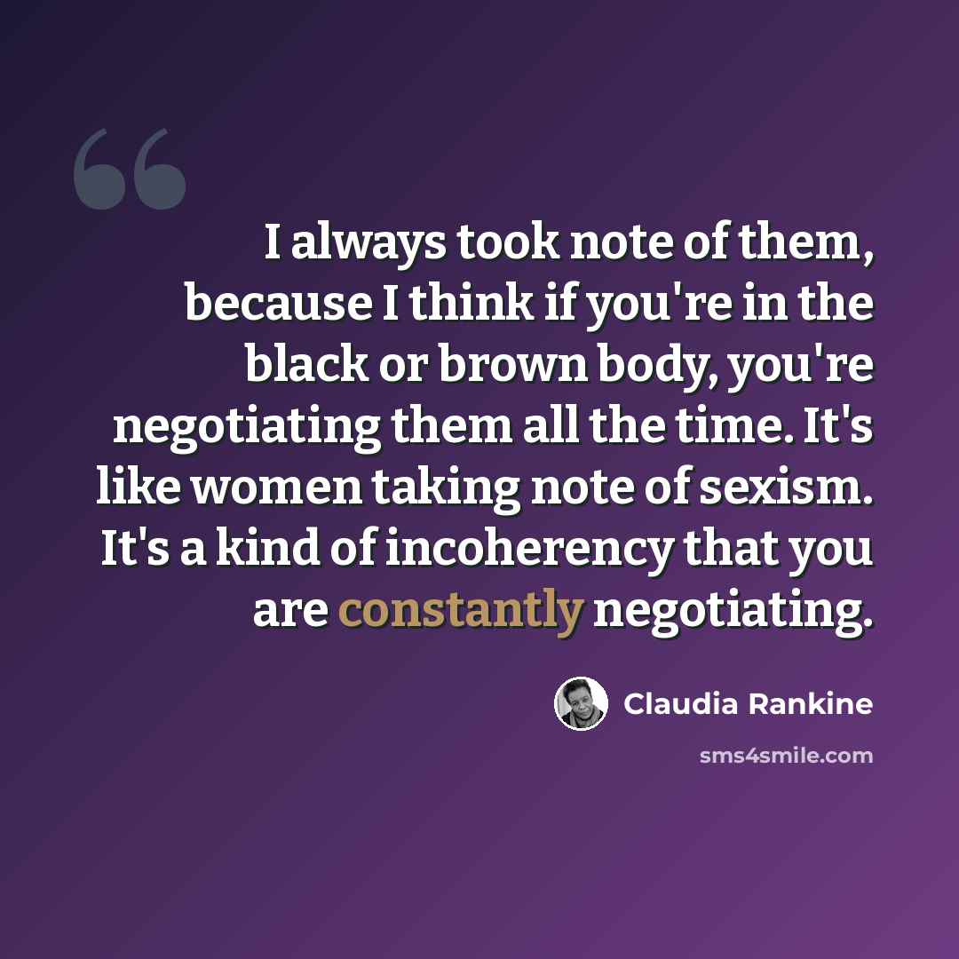 “I always took note of them, because I think if you're in the black or brown body, you're negotiating them all the time. It's like women taking note of sexism. It's a kind of incoherency that you are constantly negotiating.” quote by Claudia Rankine