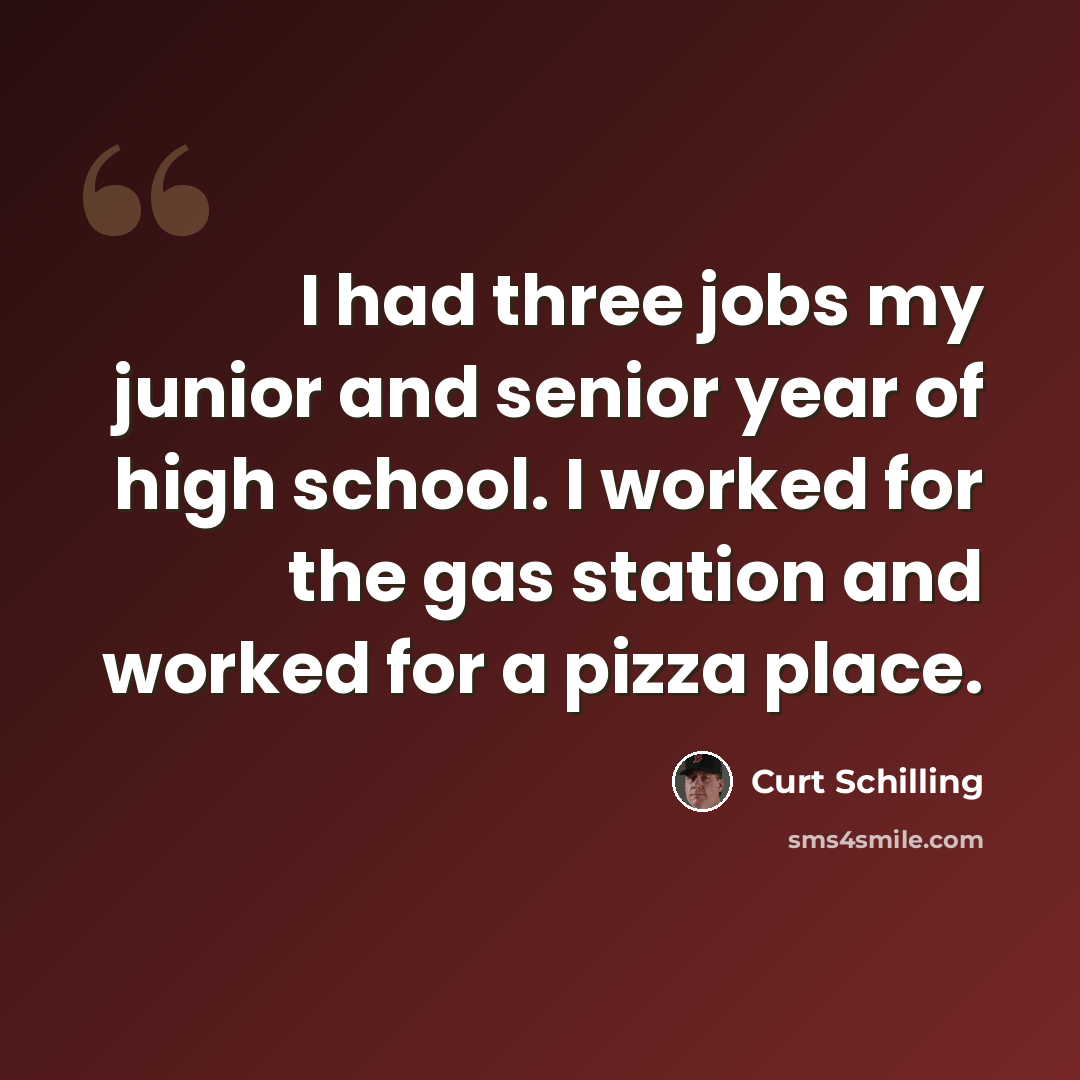 “I had three jobs my junior and senior year of high school. I worked for the gas station and worked for a pizza place.” quote by Curt Schilling